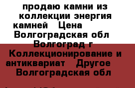продаю камни из коллекции энергия камней › Цена ­ 3 000 - Волгоградская обл., Волгоград г. Коллекционирование и антиквариат » Другое   . Волгоградская обл.
